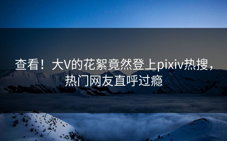 查看！大V的花絮竟然登上pixiv热搜，热门网友直呼过瘾