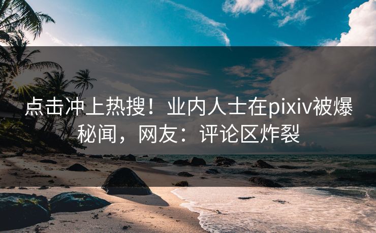 点击冲上热搜！业内人士在pixiv被爆秘闻，网友：评论区炸裂