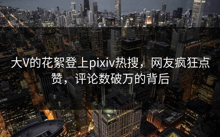 大V的花絮登上pixiv热搜，网友疯狂点赞，评论数破万的背后