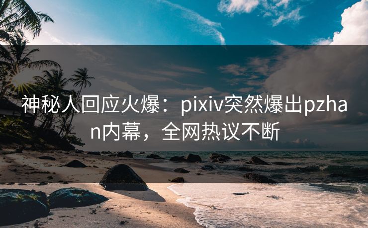 神秘人回应火爆:pixiv突然爆出pzhan内幕,全网热议不断 神秘人回应火爆:pixiv突然爆出pzhan内幕,全网热议不断