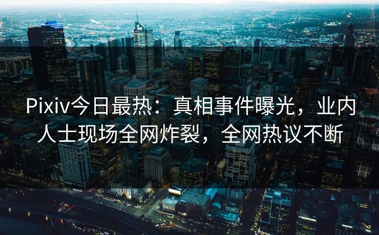 Pixiv今日最热：真相事件曝光，业内人士现场全网炸裂，全网热议不断