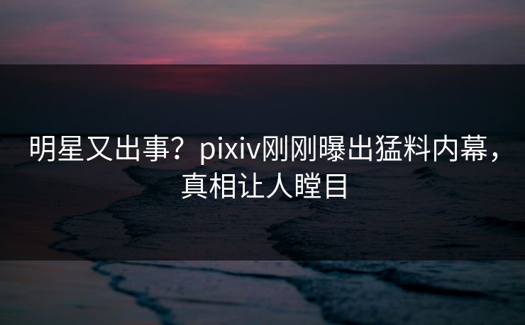 明星又出事？pixiv刚刚曝出猛料内幕，真相让人瞠目