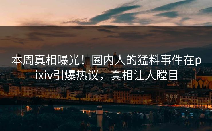 本周真相曝光！圈内人的猛料事件在pixiv引爆热议，真相让人瞠目