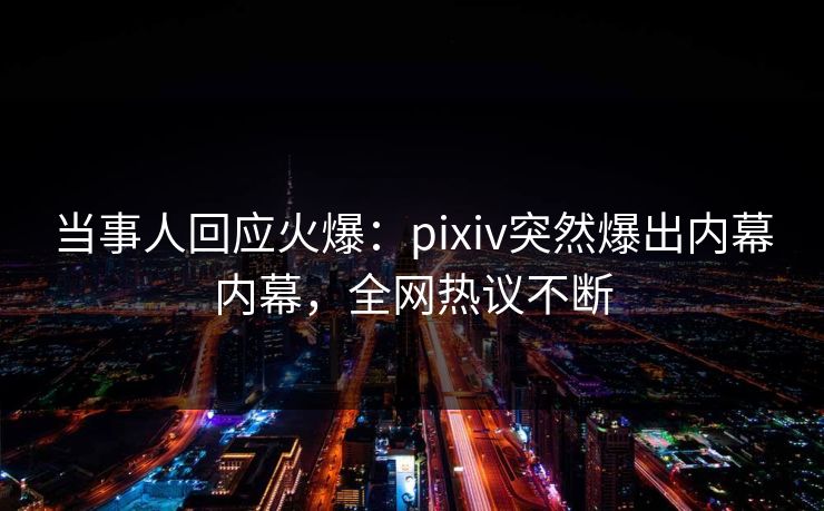 当事人回应火爆：pixiv突然爆出内幕内幕，全网热议不断