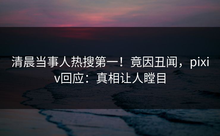 清晨当事人热搜第一!竟因丑闻,pixiv回应:真相让人瞠目 清晨当事人热搜第一!竟因丑闻,pixiv回应:真相让人瞠目