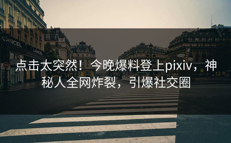 点击太突然！今晚爆料登上pixiv，神秘人全网炸裂，引爆社交圈