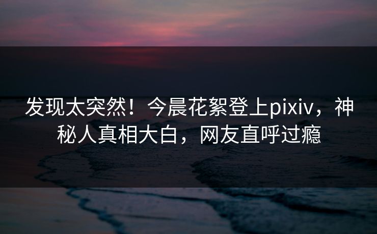 发现太突然！今晨花絮登上pixiv，神秘人真相大白，网友直呼过瘾