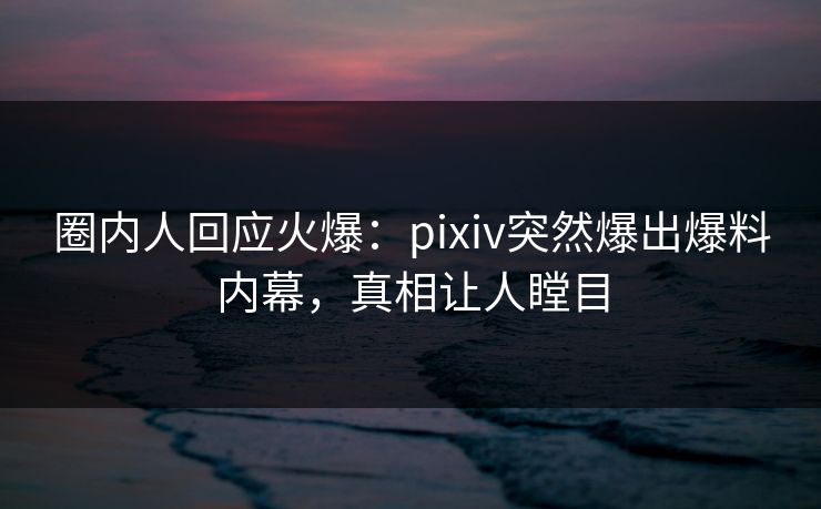 圈内人回应火爆：pixiv突然爆出爆料内幕，真相让人瞠目