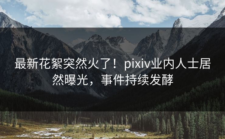 最新花絮突然火了！pixiv业内人士居然曝光，事件持续发酵