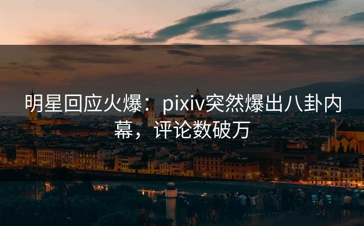 明星回应火爆：pixiv突然爆出八卦内幕，评论数破万
