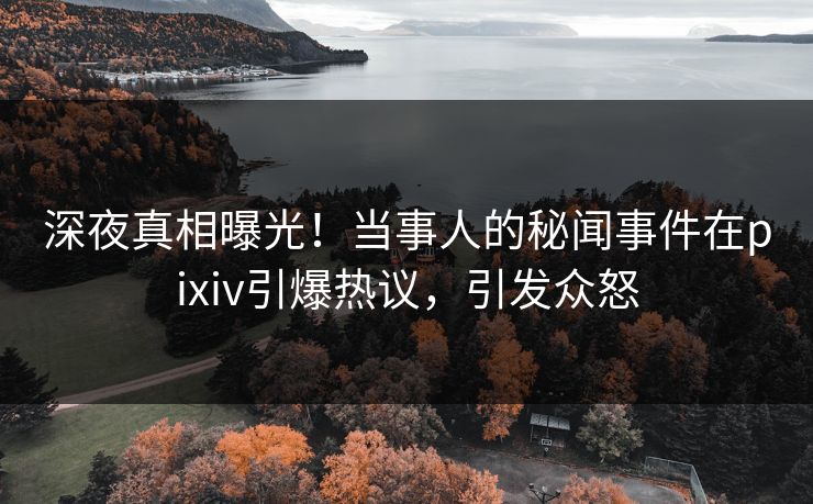 深夜真相曝光！当事人的秘闻事件在pixiv引爆热议，引发众怒