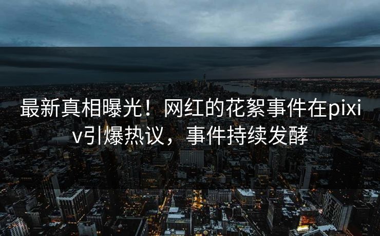 最新真相曝光！网红的花絮事件在pixiv引爆热议，事件持续发酵