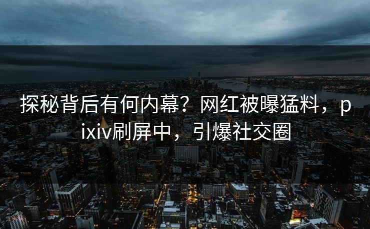 探秘背后有何内幕？网红被曝猛料，pixiv刷屏中，引爆社交圈