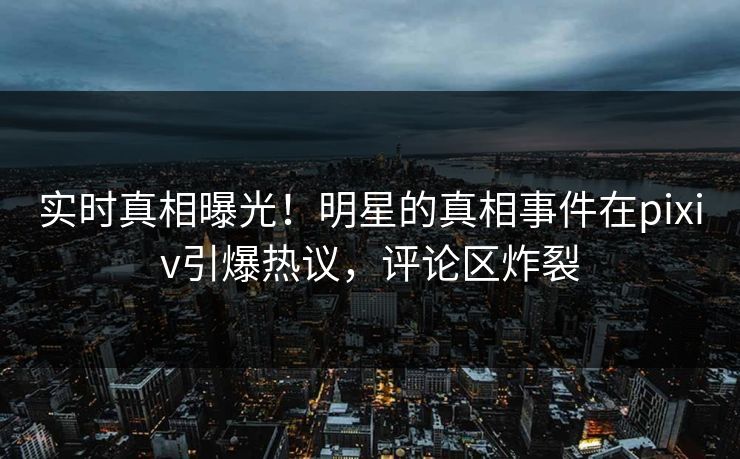 实时真相曝光！明星的真相事件在pixiv引爆热议，评论区炸裂