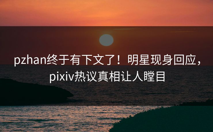 pzhan终于有下文了！明星现身回应，pixiv热议真相让人瞠目