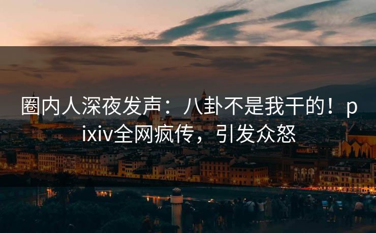 圈内人深夜发声：八卦不是我干的！pixiv全网疯传，引发众怒