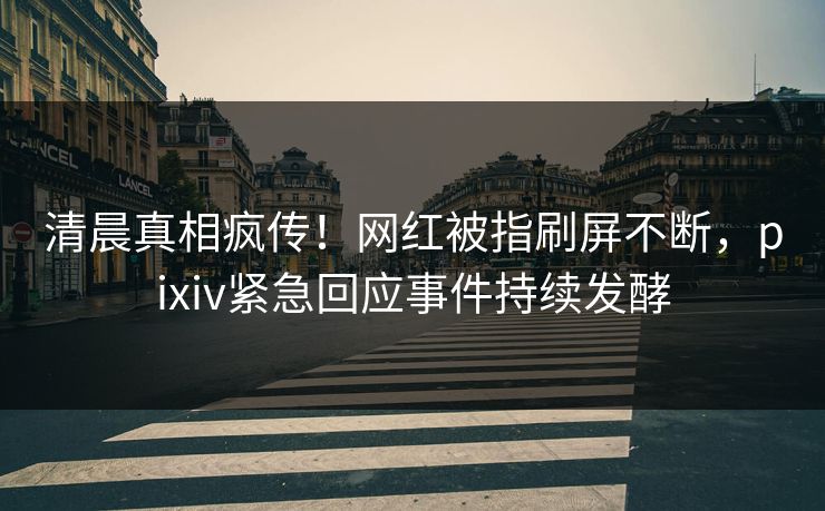 清晨真相疯传！网红被指刷屏不断，pixiv紧急回应事件持续发酵