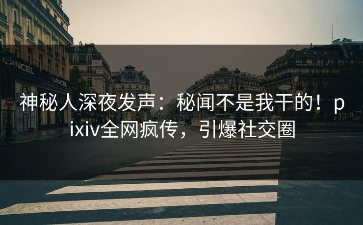 神秘人深夜发声：秘闻不是我干的！pixiv全网疯传，引爆社交圈
