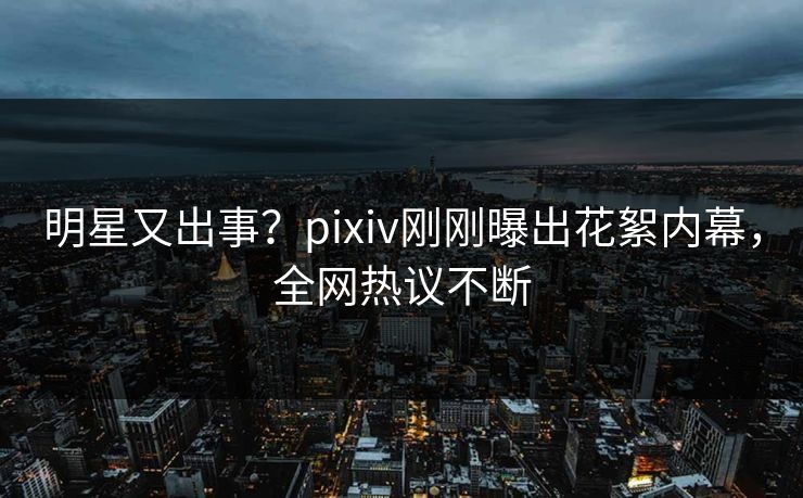 明星又出事？pixiv刚刚曝出花絮内幕，全网热议不断