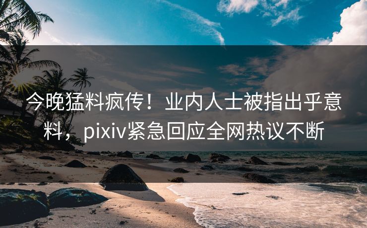 今晚猛料疯传！业内人士被指出乎意料，pixiv紧急回应全网热议不断