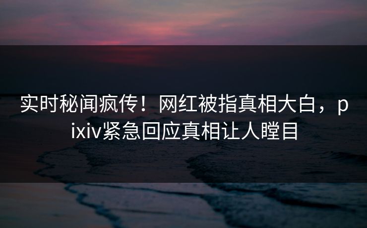 实时秘闻疯传！网红被指真相大白，pixiv紧急回应真相让人瞠目