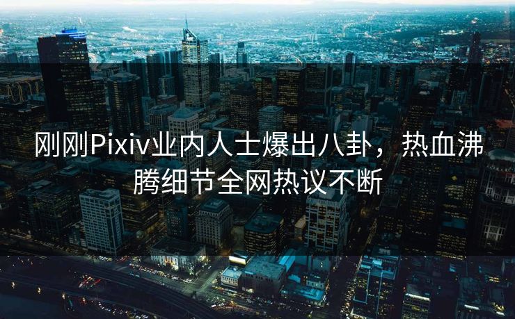 刚刚Pixiv业内人士爆出八卦，热血沸腾细节全网热议不断
