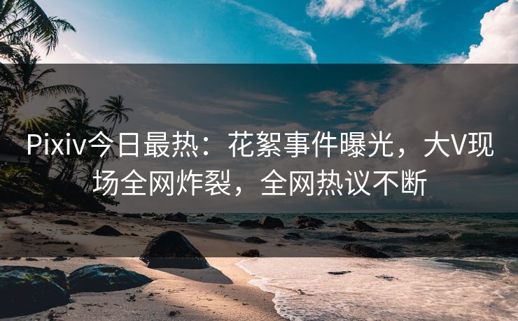 Pixiv今日最热：花絮事件曝光，大V现场全网炸裂，全网热议不断