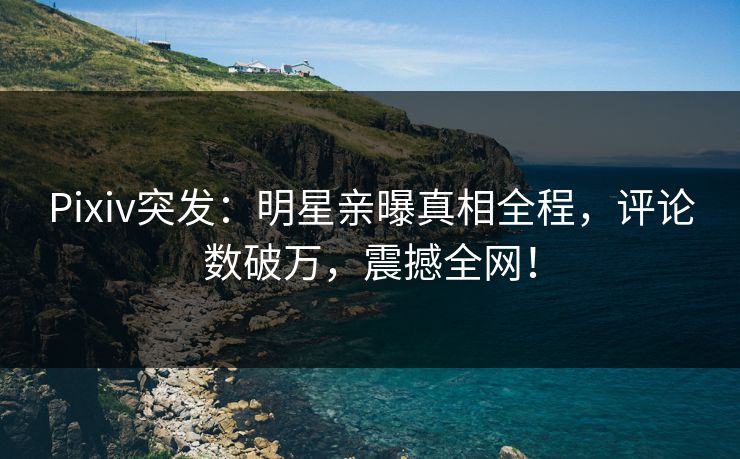 Pixiv突发：明星亲曝真相全程，评论数破万，震撼全网！