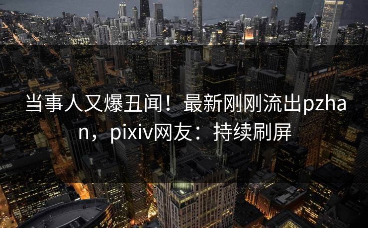 当事人又爆丑闻！最新刚刚流出pzhan，pixiv网友：持续刷屏