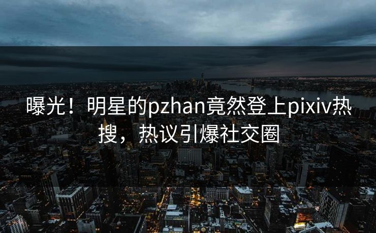 曝光！明星的pzhan竟然登上pixiv热搜，热议引爆社交圈