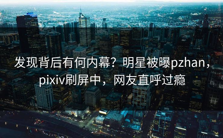 发现背后有何内幕？明星被曝pzhan，pixiv刷屏中，网友直呼过瘾