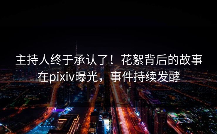 主持人终于承认了！花絮背后的故事在pixiv曝光，事件持续发酵