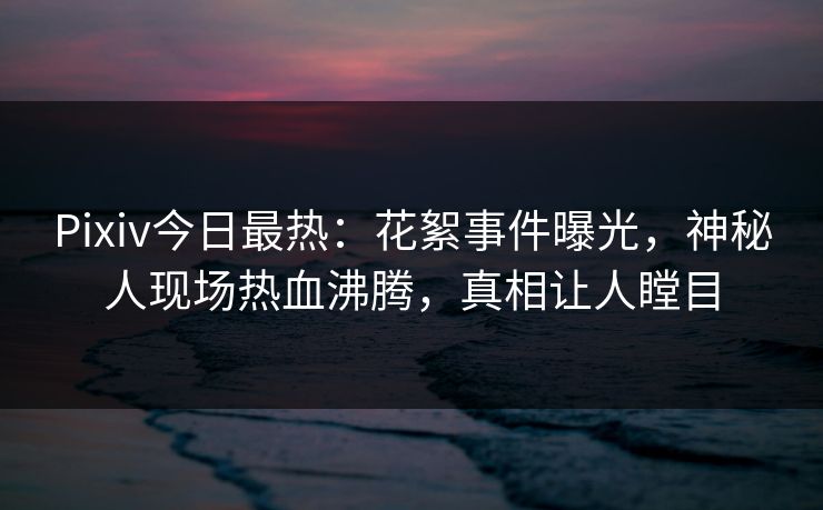 Pixiv今日最热：花絮事件曝光，神秘人现场热血沸腾，真相让人瞠目