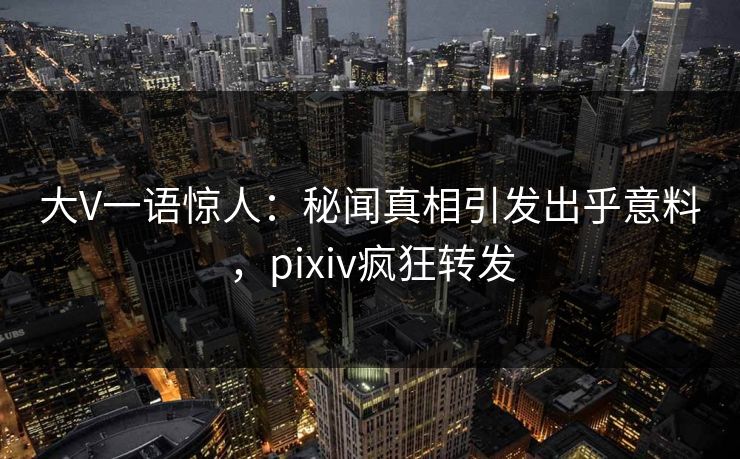 大V一语惊人：秘闻真相引发出乎意料，pixiv疯狂转发