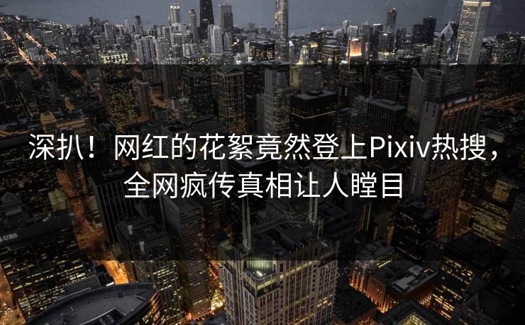 深扒！网红的花絮竟然登上Pixiv热搜，全网疯传真相让人瞠目