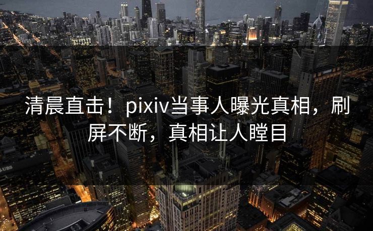 清晨直击!pixiv当事人曝光真相,刷屏不断,真相让人瞠目 清晨直击!pixiv当事人曝光真相,刷屏不断,真相让人瞠目