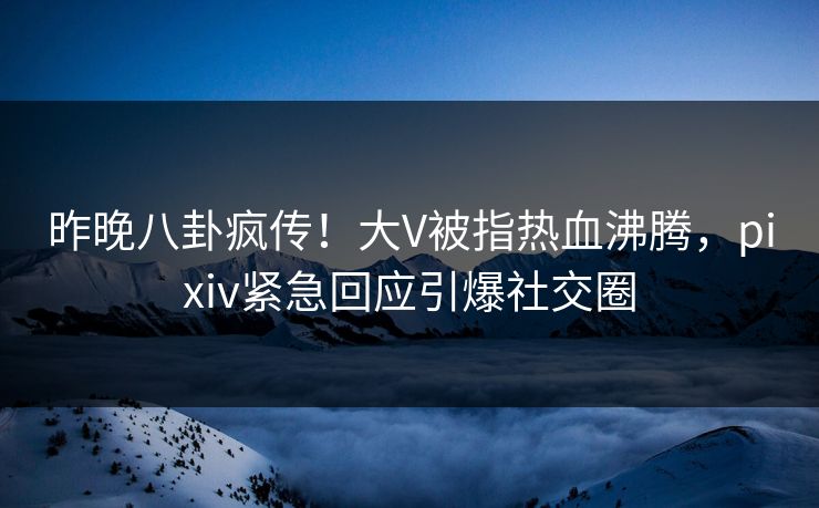 昨晚八卦疯传！大V被指热血沸腾，pixiv紧急回应引爆社交圈