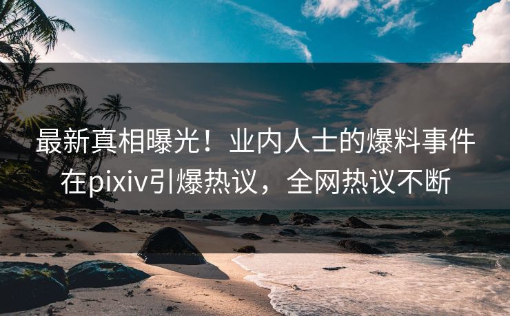 最新真相曝光！业内人士的爆料事件在pixiv引爆热议，全网热议不断