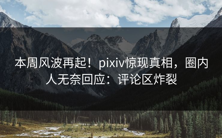 本周风波再起！pixiv惊现真相，圈内人无奈回应：评论区炸裂