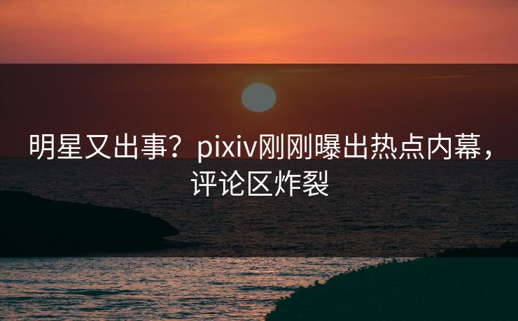 明星又出事？pixiv刚刚曝出热点内幕，评论区炸裂