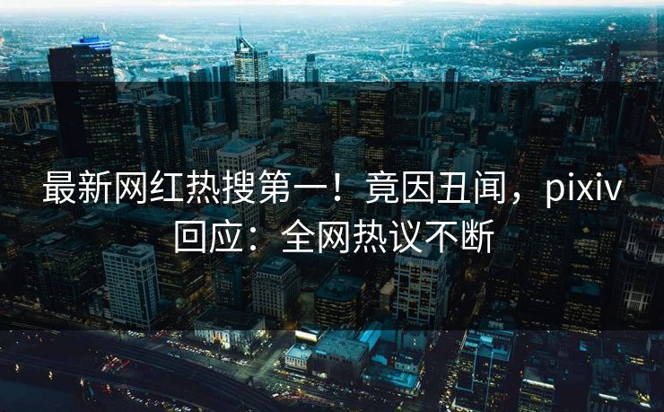 最新网红热搜第一！竟因丑闻，pixiv回应：全网热议不断