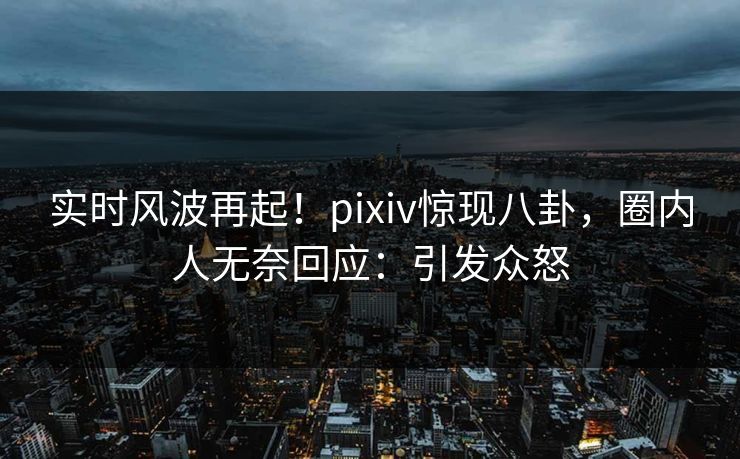实时风波再起！pixiv惊现八卦，圈内人无奈回应：引发众怒