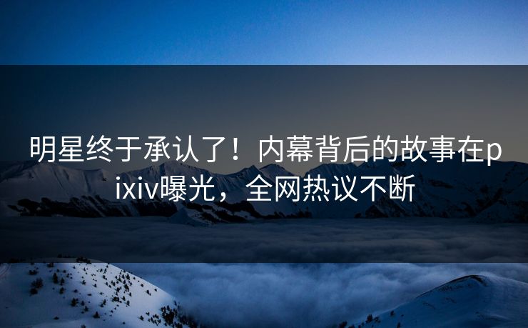 明星终于承认了！内幕背后的故事在pixiv曝光，全网热议不断