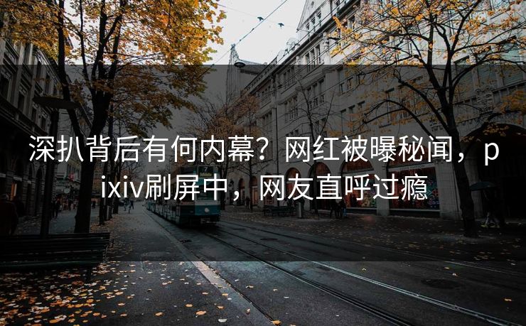 深扒背后有何内幕?网红被曝秘闻,pixiv刷屏中,网友直呼过瘾 深扒背后有何内幕?网红被曝秘闻,pixiv刷屏中,网友直呼过瘾