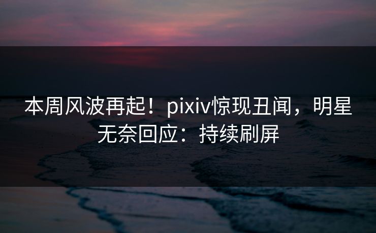 本周风波再起！pixiv惊现丑闻，明星无奈回应：持续刷屏