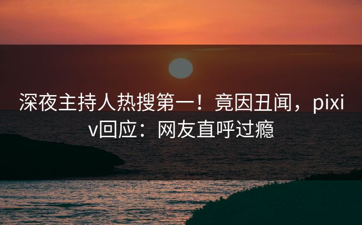深夜主持人热搜第一!竟因丑闻,pixiv回应:网友直呼过瘾 深夜主持人热搜第一!竟因丑闻,pixiv回应:网友直呼过瘾