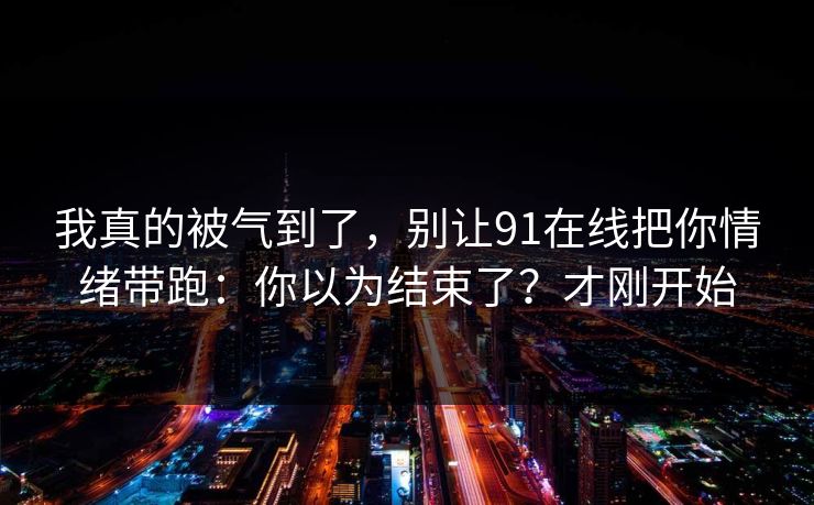 我真的被气到了，别让91在线把你情绪带跑：你以为结束了？才刚开始