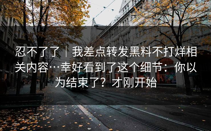 忍不了了｜我差点转发黑料不打烊相关内容…幸好看到了这个细节：你以为结束了？才刚开始