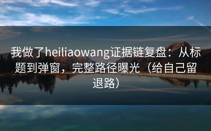 我做了heiliaowang证据链复盘:从标题到弹窗,完整路径曝光(给自己留退路) 我做了heiliaowang证据链复盘:从标题到弹窗,完整路径曝光(给自己留退路)