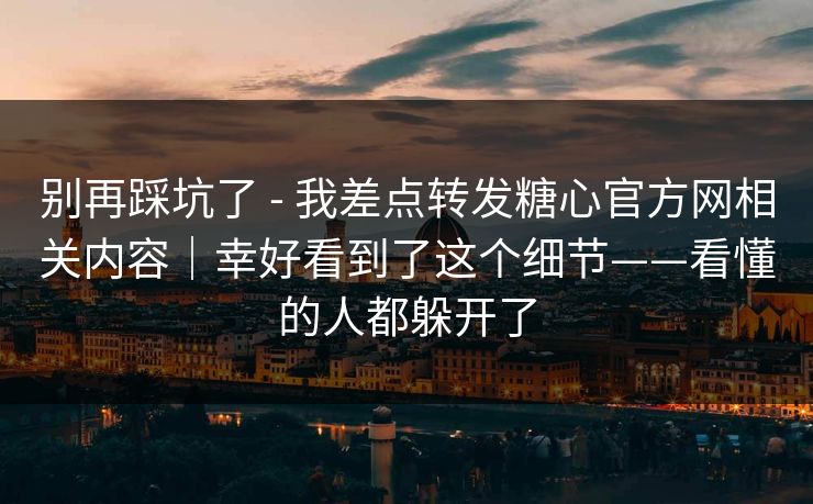 别再踩坑了 - 我差点转发糖心官方网相关内容|幸好看到了这个细节——看懂的人都躲开了 别再踩坑了 - 我差点转发糖心官方网相关内容|幸好看到了这个细节——看懂的人都躲开了